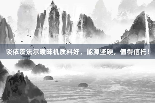 谈依茨法尔暧昧机质料好，能源坚硬，值得信托！