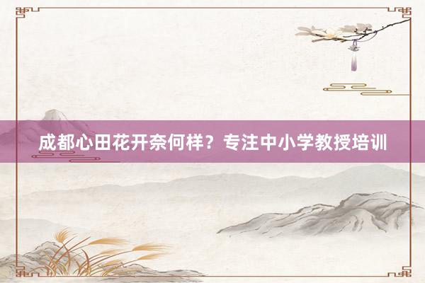 成都心田花开奈何样？专注中小学教授培训