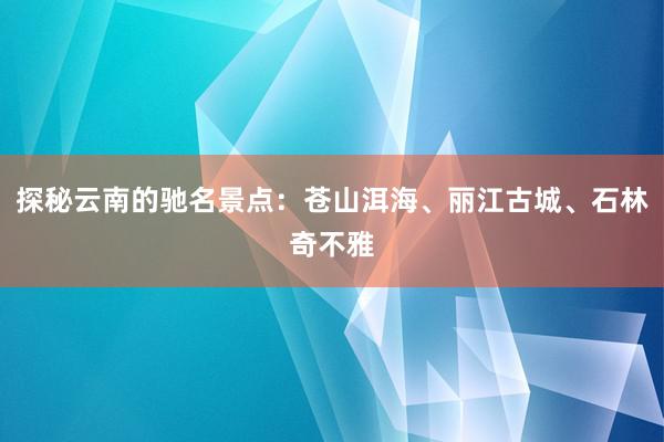 探秘云南的驰名景点：苍山洱海、丽江古城、石林奇不雅