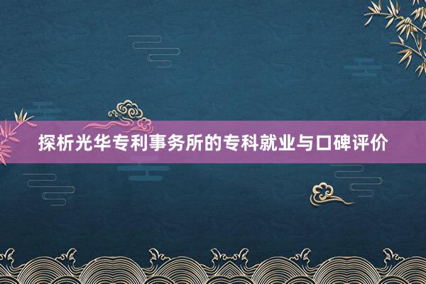 探析光华专利事务所的专科就业与口碑评价